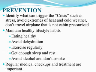 PREVENTION
 Identify what can trigger the “Crisis” such as
stress, avoid extremes of heat and cold weather,
don’t travel airplane that is not cabin pressurized
 Maintain healthy lifestyle habits
Eating healthy
Avoid dehydration
Exercise regularly
Get enough sleep and rest
Avoid alcohol and don’t smoke
 Regular medical checkups and treatment are
important
 