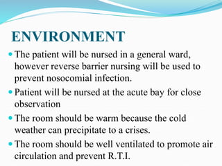 ENVIRONMENT
 The patient will be nursed in a general ward,
however reverse barrier nursing will be used to
prevent nosocomial infection.
 Patient will be nursed at the acute bay for close
observation
 The room should be warm because the cold
weather can precipitate to a crises.
 The room should be well ventilated to promote air
circulation and prevent R.T.I.
 