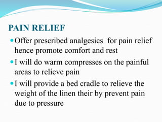 PAIN RELIEF
Offer prescribed analgesics for pain relief
hence promote comfort and rest
I will do warm compresses on the painful
areas to relieve pain
I will provide a bed cradle to relieve the
weight of the linen their by prevent pain
due to pressure
 