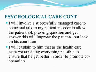 PSYCHOLOGICAL CARE CONT
 I will involve a successfully managed case to
come and talk to my patient in order to allow
the patient ask pressing question and get
answer this will improve the patients out look
on his condition
 I will explain to him that as the health care
team we are doing everything possible to
ensure that he get better in order to promote co-
operation.
 