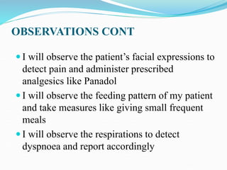OBSERVATIONS CONT
 I will observe the patient’s facial expressions to
detect pain and administer prescribed
analgesics like Panadol
 I will observe the feeding pattern of my patient
and take measures like giving small frequent
meals
 I will observe the respirations to detect
dyspnoea and report accordingly
 