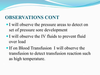 OBSERVATIONS CONT
 I will observe the pressure areas to detect on
set of pressure sore development
 I will observe the IV fluids to prevent fluid
over load
 If on Blood Transfusion I will observe the
transfusion to detect transfusion reaction such
as high temperature.
 