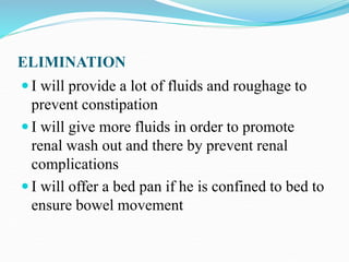 ELIMINATION
 I will provide a lot of fluids and roughage to
prevent constipation
 I will give more fluids in order to promote
renal wash out and there by prevent renal
complications
 I will offer a bed pan if he is confined to bed to
ensure bowel movement
 