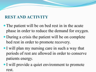 REST AND ACTIVITY
 The patient will be on bed rest in in the acute
phase in order to reduce the demand for oxygen.
 During a crisis the patient will be on complete
bed rest in order to promote recovery.
 I will plan my nursing care in such a way that
periods of rest are allowed in order to conserve
patients energy.
 I will provide a quiet environment to promote
rest.
 