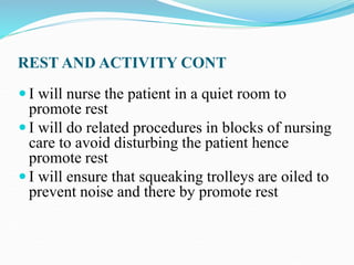 REST AND ACTIVITY CONT
 I will nurse the patient in a quiet room to
promote rest
 I will do related procedures in blocks of nursing
care to avoid disturbing the patient hence
promote rest
 I will ensure that squeaking trolleys are oiled to
prevent noise and there by promote rest
 