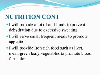 NUTRITION CONT
 I will provide a lot of oral fluids to prevent
dehydration due to excessive sweating
 I will serve small frequent meals to promote
appetite
 I will provide Iron rich food such as liver,
meat, green leafy vegetables to promote blood
formation
 