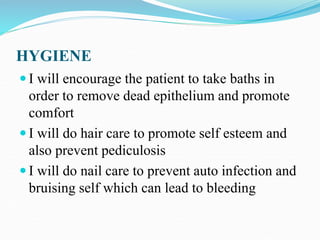 HYGIENE
 I will encourage the patient to take baths in
order to remove dead epithelium and promote
comfort
 I will do hair care to promote self esteem and
also prevent pediculosis
 I will do nail care to prevent auto infection and
bruising self which can lead to bleeding
 