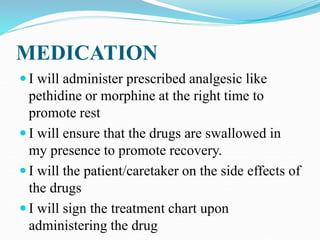 MEDICATION
 I will administer prescribed analgesic like
pethidine or morphine at the right time to
promote rest
 I will ensure that the drugs are swallowed in
my presence to promote recovery.
 I will the patient/caretaker on the side effects of
the drugs
 I will sign the treatment chart upon
administering the drug
 