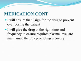 MEDICATION CONT
 I will ensure that I sign for the drug to prevent
over dosing the patient
 I will give the drug at the right time and
frequency to ensure required plasma level are
maintained thereby promoting recovery
 