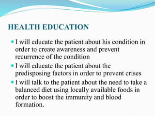 HEALTH EDUCATION
 I will educate the patient about his condition in
order to create awareness and prevent
recurrence of the condition
 I will educate the patient about the
predisposing factors in order to prevent crises
 I will talk to the patient about the need to take a
balanced diet using locally available foods in
order to boost the immunity and blood
formation.
 