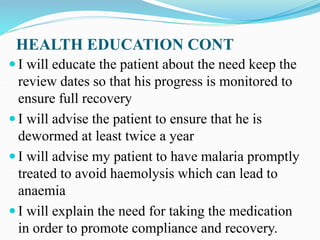HEALTH EDUCATION CONT
 I will educate the patient about the need keep the
review dates so that his progress is monitored to
ensure full recovery
 I will advise the patient to ensure that he is
dewormed at least twice a year
 I will advise my patient to have malaria promptly
treated to avoid haemolysis which can lead to
anaemia
 I will explain the need for taking the medication
in order to promote compliance and recovery.
 