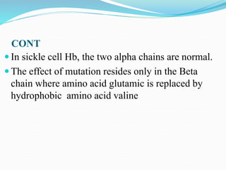 CONT
 In sickle cell Hb, the two alpha chains are normal.
 The effect of mutation resides only in the Beta
chain where amino acid glutamic is replaced by
hydrophobic amino acid valine
 
