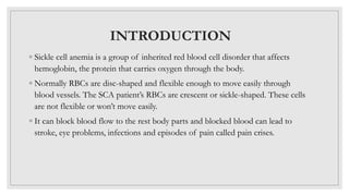 INTRODUCTION
◦ Sickle cell anemia is a group of inherited red blood cell disorder that affects
hemoglobin, the protein that carries oxygen through the body.
◦ Normally RBCs are disc-shaped and flexible enough to move easily through
blood vessels. The SCA patient’s RBCs are crescent or sickle-shaped. These cells
are not flexible or won’t move easily.
◦ It can block blood flow to the rest body parts and blocked blood can lead to
stroke, eye problems, infections and episodes of pain called pain crises.
 