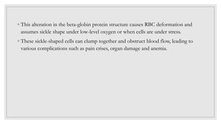 ◦ This alteration in the beta-globin protein structure causes RBC deformation and
assumes sickle shape under low-level oxygen or when cells are under stress.
◦ These sickle-shaped cells can clump together and obstruct blood flow, leading to
various complications such as pain crises, organ damage and anemia.
 