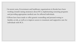 ◦ In recent years, Government and healthcare organizations in Kerala have been
working towards raising awareness about SCA, implementing screening programs
and providing appropriate medical care for affected individuals.
◦ Efforts have been made to offer genetic counselling and prenatal testing to
families at risk, as well as to improve access to treatment and supportive care for
individuals with SCA.
 