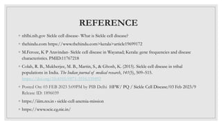 REFERENCE
◦ nhlbi.nih.gov Sickle cell disease- What is Sickle cell disease?
◦ thehindu.com https://www.thehindu.com>kerala>article19699172
◦ M.Feroze, K P Aravindan- Sickle cell disease in Wayanad; Kerala: gene frequencies and disease
characteristics. PMID:11767218
◦ Colah, R. B., Mukherjee, M. B., Martin, S., & Ghosh, K. (2015). Sickle cell disease in tribal
populations in India. The Indian journal of medical research, 141(5), 509–515.
https://doi.org/10.4103/0971-5916.159492
◦ Posted On: 03 FEB 2023 5:09PM by PIB Delhi HFW/ PQ / Sickle Cell Disease/03 Feb 2023/9
Release ID: 1896039
◦ https://iiim.res.in › sickle-cell-anemia-mission
◦ https://www.scic.cg.nic.in/
 