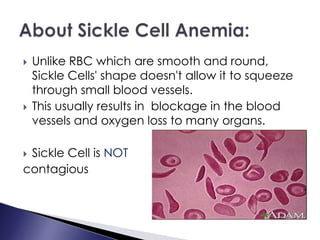  Unlike RBC which are smooth and round,
Sickle Cells' shape doesn't allow it to squeeze
through small blood vessels.
 This usually results in blockage in the blood
vessels and oxygen loss to many organs.
 Sickle Cell is NOT
contagious
 