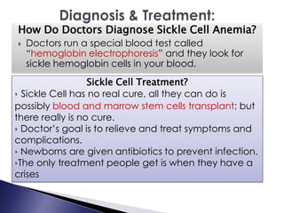 How Do Doctors Diagnose Sickle Cell Anemia?
 Doctors run a special blood test called
“hemoglobin electrophoresis” and they look for
sickle hemoglobin cells in your blood.
Sickle Cell Treatment?
‣ Sickle Cell has no real cure, all they can do is
possibly blood and marrow stem cells transplant; but
there really is no cure.
‣ Doctor’s goal is to relieve and treat symptoms and
complications.
‣ Newborns are given antibiotics to prevent infection.
‣The only treatment people get is when they have a
crises
 