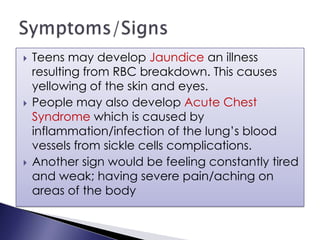  Teens may develop Jaundice an illness
resulting from RBC breakdown. This causes
yellowing of the skin and eyes.
 People may also develop Acute Chest
Syndrome which is caused by
inflammation/infection of the lung’s blood
vessels from sickle cells complications.
 Another sign would be feeling constantly tired
and weak; having severe pain/aching on
areas of the body
 