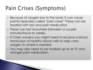  Because of oxygen loss to the body it can cause
painful episodes called “pain crises” These can be
treated with rest and pain medication
 These can last anywhere between a couple
minutes/hours to weeks.
 If Crises worsens you might need to receive a blood
transfusion of healthy blood cells to help carry
oxygen to where is needed.
 You may also need to be hooked up to an IV and
stronger pain medication.
 