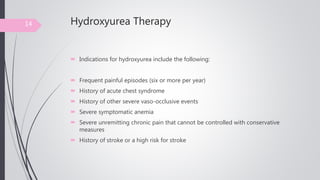 Hydroxyurea Therapy
 Indications for hydroxyurea include the following:
 Frequent painful episodes (six or more per year)
 History of acute chest syndrome
 History of other severe vaso-occlusive events
 Severe symptomatic anemia
 Severe unremitting chronic pain that cannot be controlled with conservative
measures
 History of stroke or a high risk for stroke
14
 