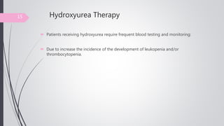 Hydroxyurea Therapy
 Patients receiving hydroxyurea require frequent blood testing and monitoring:
 Due to increase the incidence of the development of leukopenia and/or
thrombocytopenia.
15
 