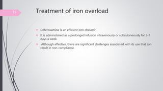 Treatment of iron overload
 Deferoxamine is an efficient iron chelator.
 It is administered as a prolonged infusion intravenously or subcutaneously for 5-7
days a week.
 Although effective, there are significant challenges associated with its use that can
result in non-compliance.
19
 