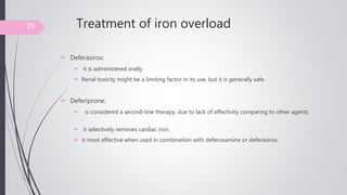 Treatment of iron overload
 Deferasirox:
 it is administered orally.
 Renal toxicity might be a limiting factor in its use, but it is generally safe.
 Deferiprone:
 is considered a second-line therapy, due to lack of effectivity comparing to other agents
.
 it selectively removes cardiac iron.
 is most effective when used in combination with deferoxamine or deferasirox.
20
 