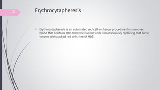 Erythrocytapheresis
 Erythrocytapheresis is an automated red cell exchange procedure that removes
blood that contains HbS from the patient while simultaneously replacing that same
volume with packed red cells free of HbS.
21
 