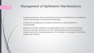 Management of Ophthalmic Manifestations
 Surgical procedures may be performed to treat retinal detachments, nonclearing
vitreous hemorrhage, and epiretinal membranes.
 prophylactic preoperative exchange transfusions or erythropheresis is
recommended
 patients with sickle cell disease are particularly prone to central retinal artery
occlusion and optic atrophy, even with mildly elevated intraocular pressures,
closely monitor the intraocular pressure. Do not allow it to exceed 25 mm Hg for
longer than 24 hours.
22
 