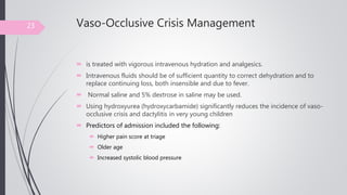 Vaso-Occlusive Crisis Management
 is treated with vigorous intravenous hydration and analgesics.
 Intravenous fluids should be of sufficient quantity to correct dehydration and to
replace continuing loss, both insensible and due to fever.
 Normal saline and 5% dextrose in saline may be used.
 Using hydroxyurea (hydroxycarbamide) significantly reduces the incidence of vaso-
occlusive crisis and dactylitis in very young children
 Predictors of admission included the following:
 Higher pain score at triage
 Older age
 Increased systolic blood pressure
23
 