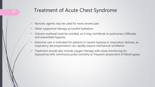 Treatment of Acute Chest Syndrome
 Narcotic agents may be used for more severe pain.
 Other supportive therapy as careful hydration.
 Volume overload must be avoided, as it may contribute to pulmonary infiltrates
and exacerbate hypoxia.
 Intensive care is indicated for patients in severe hypoxia or respiratory distress, as
respiratory decompensation can rapidly require mechanical ventilation.
 Treatment should also include oxygen therapy with close monitoring for
hypoxemia with continuous pulse oximetry or frequent assessment of blood gases.
25
 