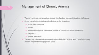 Management of Chronic Anemia
 Women who are menstruating should be checked for coexisting iron deficiency .
 Blood transfusion is indicated only in specific situations:
 acute chest syndrome
 stroke
 abnormal findings on transcranial Doppler in children (for stroke prevention)
 Pregnancy
 general anesthesia
 The aim is to decrease the concentration of HbS to 30% or less. Transfusion may
also be required during aplastic crisis.
26
 