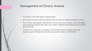 Management of Chronic Anemia
 For anemic crisis with splenic sequestration
 give early red cell transfusions because the process can rapidly progress to shock.
 Do not allow hemoglobin (Hb) levels to rise to more than 10 g/dL, since the spleen
may disgorge trapped cells, which can create a relative polycythemia and increased
blood viscosity.
 Transfusion is required in an aplastic crisis if the anemia is symptomatic (eg,
dyspnea, signs of hypovolemia). Because aplastic crises are self-limited.
27
 