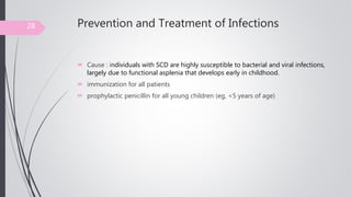 Prevention and Treatment of Infections
 Cause : individuals with SCD are highly susceptible to bacterial and viral infections,
largely due to functional asplenia that develops early in childhood.
 immunization for all patients
 prophylactic penicillin for all young children (eg, <5 years of age)
28
 