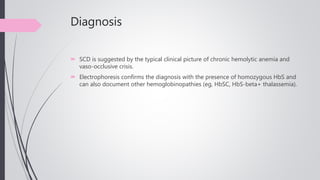 Diagnosis
 SCD is suggested by the typical clinical picture of chronic hemolytic anemia and
vaso-occlusive crisis.
 Electrophoresis confirms the diagnosis with the presence of homozygous HbS and
can also document other hemoglobinopathies (eg, HbSC, HbS-beta+ thalassemia).
 