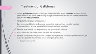 Treatment of Gallstones
 Cause : gallstones are produced from excess bilirubin, which is caused by the constant
breakdown of red blood cells. Biliary sludge (formed when excess bile settles in the duct)
can also lead to gallstones.
 For patient with acute cholecystitis :
 Can receive antibiotics and general supportive care and may consider elective
cholecystectomy several weeks after the acute episode subsides.
 Elective laparoscopic cholecystectomy for symptomatic disease.
 supportive care for cholecystitis if stones are visualized.
 Elective cholecystectomy has been used for asymptomatic patients with cholelithiasis, to
avoid the possible future need for an emergent procedure.
 But still controversial
31
 