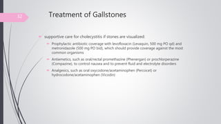 Treatment of Gallstones
 supportive care for cholecystitis if stones are visualized:
 Prophylactic antibiotic coverage with levofloxacin (Levaquin, 500 mg PO qd) and
metronidazole (500 mg PO bid), which should provide coverage against the most
common organisms
 Antiemetics, such as oral/rectal promethazine (Phenergan) or prochlorperazine
(Compazine), to control nausea and to prevent fluid and electrolyte disorders
 Analgesics, such as oral oxycodone/acetaminophen (Percocet) or
hydrocodone/acetaminophen (Vicodin)
32
 