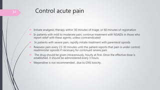 Control acute pain
 Initiate analgesic therapy within 30 minutes of triage, or 60 minutes of registration
 In patients with mild to moderate pain, continue treatment with NSAIDs in those who
report relief with these agents, unless contraindicated
 In patients with severe pain, rapidly initiate treatment with parenteral opioids
 Reassess pain every 15-30 minutes until the patient reports that pain is under control;
readminister opioids if necessary for continued severe pain
 The drug should be given intravenously, hourly at first. Once the effective dose is
established, it should be administered every 3 hours.
 Meperidine is not recommended , due to CNS toxicity .
34
 