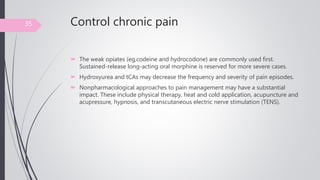 Control chronic pain
 The weak opiates (eg,codeine and hydrocodone) are commonly used first.
Sustained-release long-acting oral morphine is reserved for more severe cases.
 Hydroxyurea and tCAs may decrease the frequency and severity of pain episodes.
 Nonpharmacological approaches to pain management may have a substantial
impact. These include physical therapy, heat and cold application, acupuncture and
acupressure, hypnosis, and transcutaneous electric nerve stimulation (TENS).
35
 