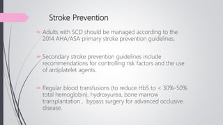 Stroke Prevention
 Adults with SCD should be managed according to the
2014 AHA/ASA primary stroke prevention guidelines.
 Secondary stroke prevention guidelines include
recommendations for controlling risk factors and the use
of antiplatelet agents.
 Regular blood transfusions (to reduce HbS to < 30%-50%
total hemoglobin), hydroxyurea, bone marrow
transplantation , bypass surgery for advanced occlusive
disease.
 