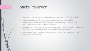 Stroke Prevention
 Transfusion therapy, aimed at keeping the proportion of HbS below 30%.
 Erythrocytapheresis , This procedure allows rapid reduction of HbS
concentrations to be less than 30% without significantly increasing total
hemoglobin concentration post transfusion.
 hydoxyurea or bone marrow transplantation might be an option for children at
high risk for stroke in whom RBC transfusion is contraindicated.
 hydroxyurea/phlebotomy can be use as second line , but transufusion and
exchange is the first line .
39
 