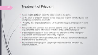 Treatment of Priapism
 Cause : Sickle cells can block the blood vessels in the penis.
 At the onset of priapism, patients should be advised to drink extra fluids, use oral
analgesics, and attempt to urinate.
 A nightly dose of pseudoephedrine (30 mg orally) may prevent priapism in some
cases.
 For episodes that last more than 2 hours, patients should go to the emergency
department to receive intravenous hydration and parenteral analgesia.
 If detumescence does not occur within 1 hour after arrival in the emergency
department, penile aspiration followed by irrigation .
 if early intervention with irrigation fails, red cell exchange transfusions to reduce
the HbS level to less than 30% .
 to prevent recurrent priapism use phosphodiesterase type 5 inhibitors (eg,
sildenafil, tadalafil).
40
 