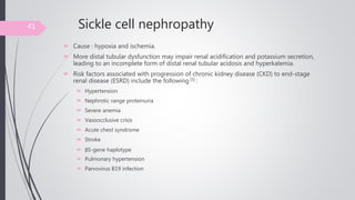 Sickle cell nephropathy
 Cause : hypoxia and ischemia.
 More distal tubular dysfunction may impair renal acidification and potassium secretion,
leading to an incomplete form of distal renal tubular acidosis and hyperkalemia.
 Risk factors associated with progression of chronic kidney disease (CKD) to end-stage
renal disease (ESRD) include the following [5] :
 Hypertension
 Nephrotic range proteinuria
 Severe anemia
 Vasoocclusive crisis
 Acute chest syndrome
 Stroke
 βS-gene haplotype
 Pulmonary hypertension
 Parvovirus B19 infection
41
 