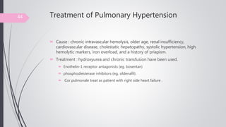 Treatment of Pulmonary Hypertension
 Cause : chronic intravascular hemolysis, older age, renal insufficiency,
cardiovascular disease, cholestatic hepatopathy, systolic hypertension, high
hemolytic markers, iron overload, and a history of priapism.
 Treatment : hydroxyurea and chronic transfusion have been used.
 Enothelin-1 receptor antagonists (eg, bosentan)
 phosphodiesterase inhibitors (eg, sildenafil).
 Cor pulmonale treat as patient with right side heart failure .
44
 
