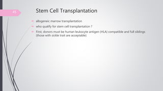 Stem Cell Transplantation
 allogeneic marrow transplantation
 who qualify for stem cell transplantation ?
 First, donors must be human leukocyte antigen (HLA) compatible and full siblings
(those with sickle trait are acceptable)
45
 