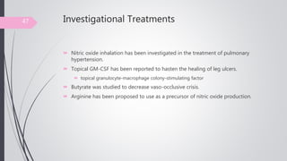 Investigational Treatments
 Nitric oxide inhalation has been investigated in the treatment of pulmonary
hypertension.
 Topical GM-CSF has been reported to hasten the healing of leg ulcers.
 topical granulocyte-macrophage colony-stimulating factor
 Butyrate was studied to decrease vaso-occlusive crisis.
 Arginine has been proposed to use as a precursor of nitric oxide production.
47
 