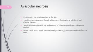 Avascular necrosis
 treatmeant : not bearing weight at the site.
 need to make career and lifestyle adjustments. Occupational retraining and
physical therapy.
 surgical intervention with hip replacement or other orthopedic procedures are
needed.
 Cause : result from chronic hypoxia in weight-bearing joints, commonly the femoral
head.
48
 