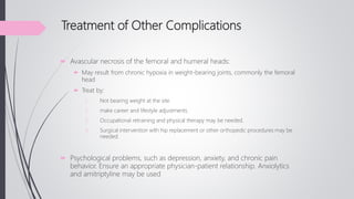 Treatment of Other Complications
 Avascular necrosis of the femoral and humeral heads:
 May result from chronic hypoxia in weight-bearing joints, commonly the femoral
head
 Treat by:
1. Not bearing weight at the site.
2. make career and lifestyle adjustments.
3. Occupational retraining and physical therapy may be needed.
4. Surgical intervention with hip replacement or other orthopedic procedures may be
needed.
 Psychological problems, such as depression, anxiety, and chronic pain
behavior. Ensure an appropriate physician-patient relationship. Anxiolytics
and amitriptyline may be used
 