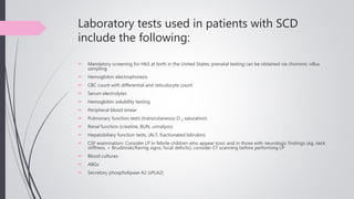 Laboratory tests used in patients with SCD
include the following:
 Mandatory screening for HbS at birth in the United States; prenatal testing can be obtained via chorionic villus
sampling
 Hemoglobin electrophoresis
 CBC count with differential and reticulocyte count
 Serum electrolytes
 Hemoglobin solubility testing
 Peripheral blood smear
 Pulmonary function tests (transcutaneous O 2 saturation)
 Renal function (creatine, BUN, urinalysis)
 Hepatobiliary function tests, (ALT, fractionated bilirubin)
 CSF examination: Consider LP in febrile children who appear toxic and in those with neurologic findings (eg, neck
stiffness, + Brudzinski/Kernig signs, focal deficits); consider CT scanning before performing LP
 Blood cultures
 ABGs
 Secretory phospholipase A2 (sPLA2)
 